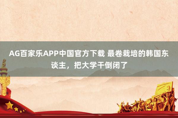 AG百家乐APP中国官方下载 最卷栽培的韩国东谈主，把大学干倒闭了