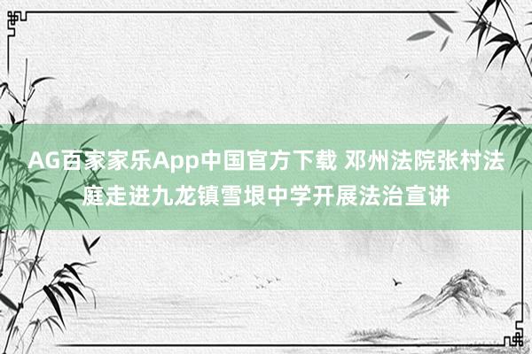AG百家家乐App中国官方下载 邓州法院张村法庭走进九龙镇雪垠中学开展法治宣讲