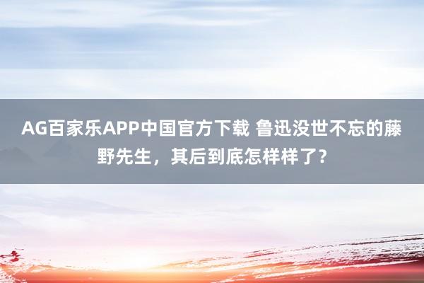 AG百家乐APP中国官方下载 鲁迅没世不忘的藤野先生，其后到底怎样样了？