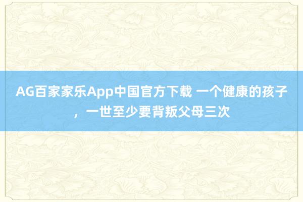 AG百家家乐App中国官方下载 一个健康的孩子，一世至少要背叛父母三次