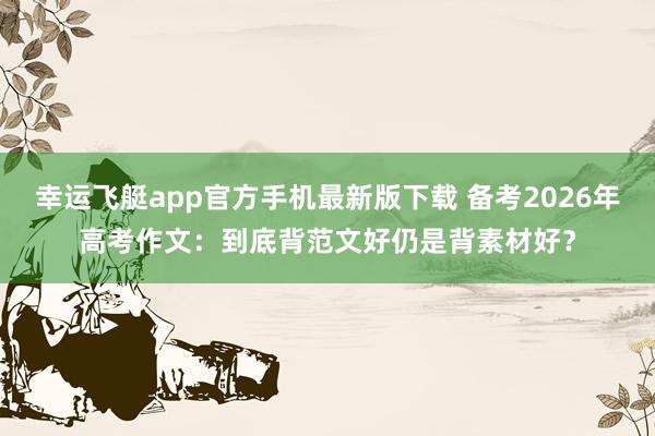 百家乐APP 备考2026年高考作文：到底背范文好还是背素材好？