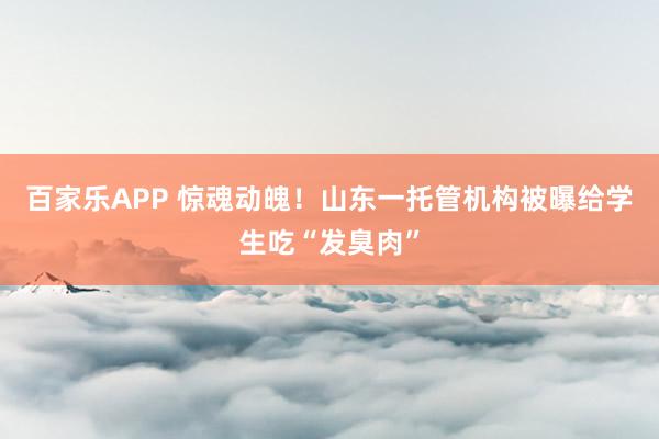 百家乐APP 惊魂动魄！山东一托管机构被曝给学生吃“发臭肉”