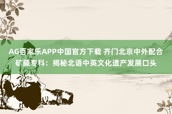AG百家乐APP中国官方下载 齐门北京中外配合矿藏专科:揭秘北语中英文化遗产发展口头