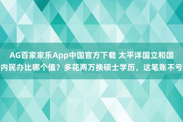 AG百家家乐App中国官方下载 太平洋国立和国内民办比哪个值？多花两万换硕士学历，<a href=