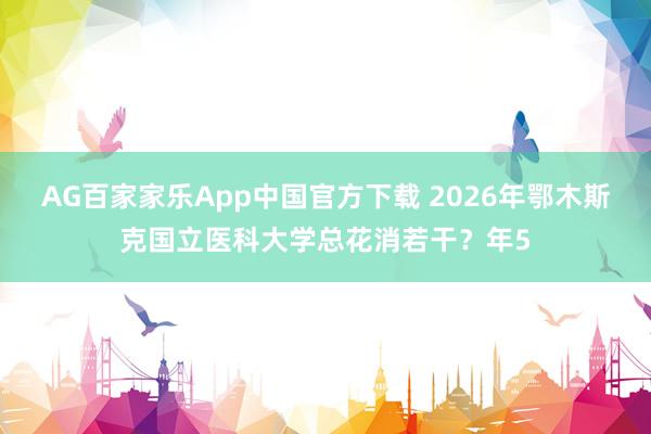 AG百家家乐App中国官方下载 2026年鄂木斯克国立医科大学总花消若干？年5