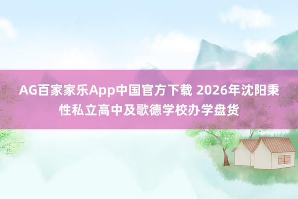 AG百家家乐App中国官方下载 2026年沈阳秉性私立高中及歌德学校办学盘货