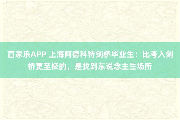 百家乐APP 上海阿德科特剑桥毕业生:比考入剑桥更至极的,是找到东说念主生场所