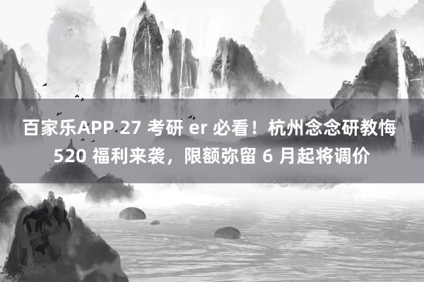 百家乐APP 27 考研 er 必看!杭州念念研教悔 520 福利来袭,限额弥留 6 月起将调价