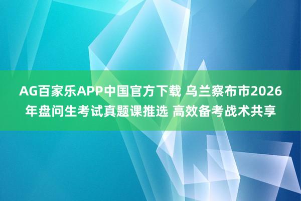 AG百家乐APP中国官方下载 乌兰察布市2026年盘问生考试真题课推选 高效备考战术共享