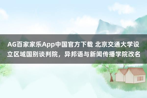AG百家家乐App中国官方下载 北京交通大学设立区域国别谈判院，异邦语与新闻传播学院改名