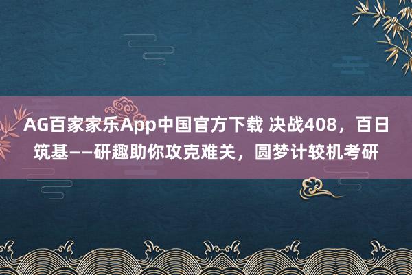 AG百家家乐App中国官方下载 决战408，百日筑基——研趣助你攻克难关，圆梦计较机考研
