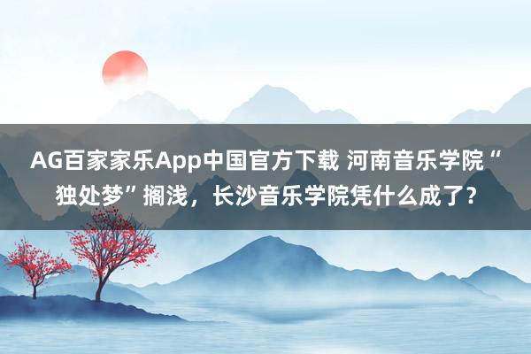 AG百家家乐App中国官方下载 河南音乐学院“独处梦”搁浅，长沙音乐学院凭什么成了？