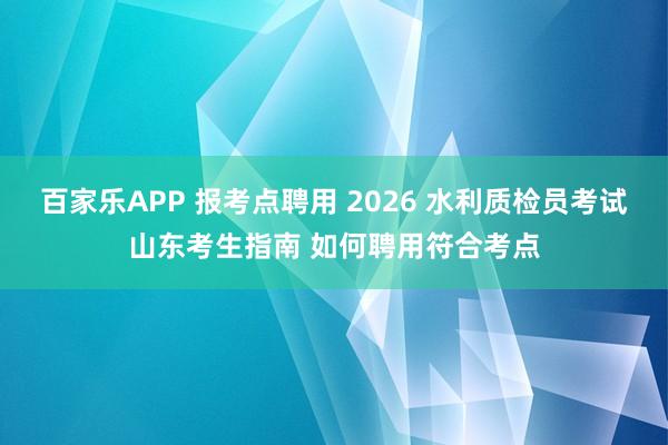 百家乐APP 报考点聘用 2026 水利质检员考试山东考生指南 如何聘用符合考点