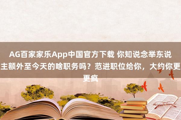 AG百家家乐App中国官方下载 你知说念举东说念主额外至今天的啥职务吗？范进职位给你，大约你更疯