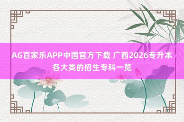 AG百家乐APP中国官方下载 广西2026专升本各大类的招生专科一览