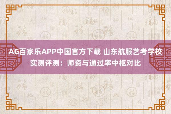 AG百家乐APP中国官方下载 山东航服艺考学校实测评测:师资与通过率中枢对比