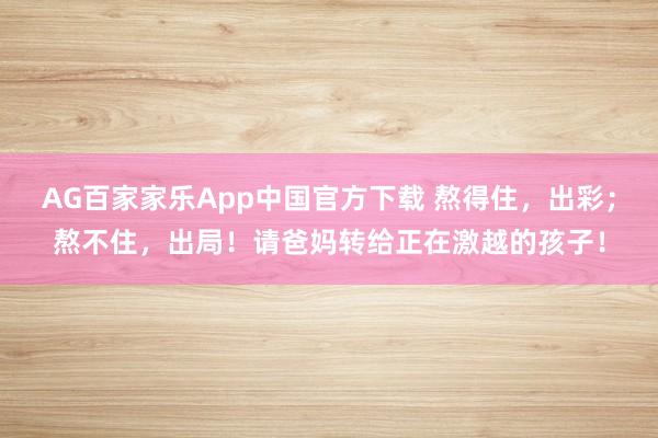 AG百家家乐App中国官方下载 熬得住，出彩；熬不住，出局！请爸妈转给正在激越的孩子！
