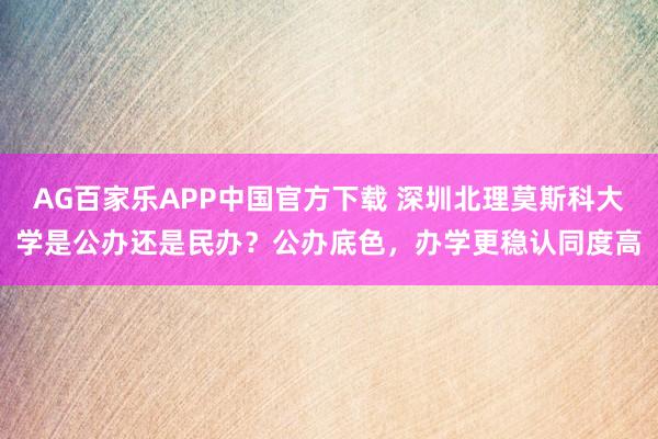 AG百家乐APP中国官方下载 深圳北理莫斯科大学是公办还是民办?公办底色,办学更稳认同度高