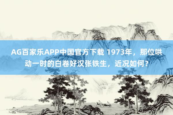 AG百家乐APP中国官方下载 1973年，那位哄动一时的白卷好汉张铁生，近况如何？