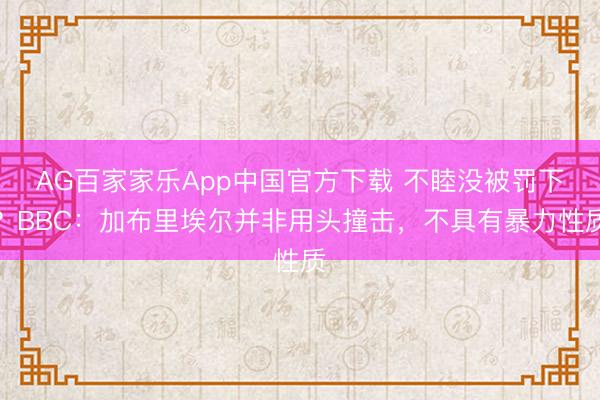 AG百家家乐App中国官方下载 不睦没被罚下？BBC：加布里埃尔并非用头撞击，不具有暴力性质