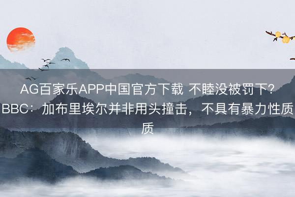 AG百家乐APP中国官方下载 不睦没被罚下？BBC：加布里埃尔并非用头撞击，不具有暴力性质