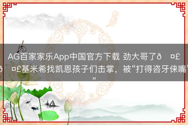 AG百家家乐App中国官方下载 劲大哥了🤣🤣基米希找凯恩孩子们击掌，<a href=