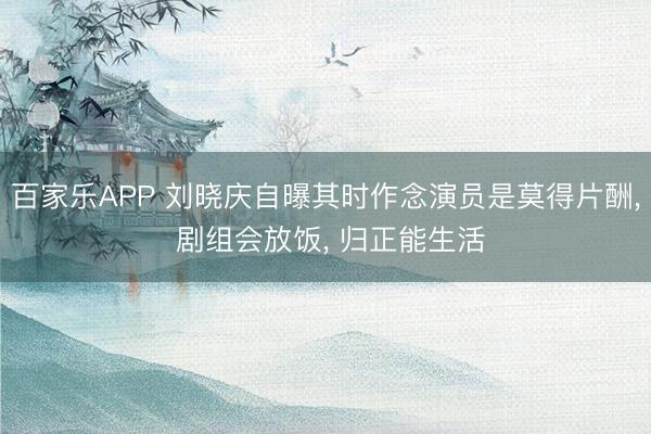 百家乐APP 刘晓庆自曝其时作念演员是莫得片酬, 剧组会放饭, 归正能生活
