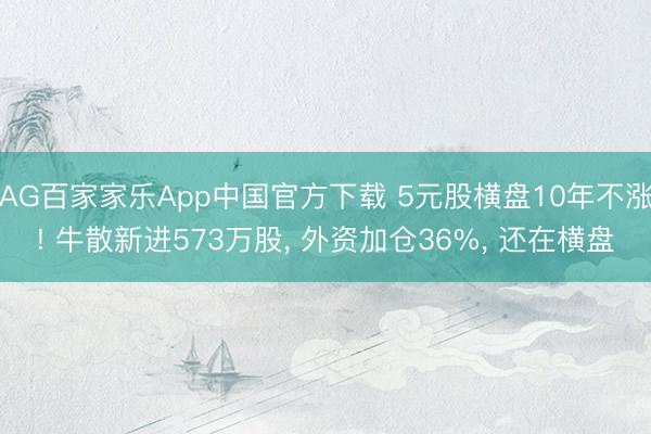 AG百家家乐App中国官方下载 5元股横盘10年不涨! 牛散新进573万股， 外资加仓36%， 还在横盘