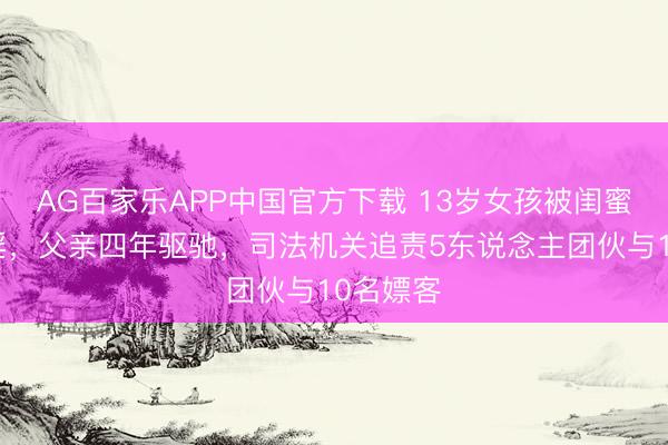 AG百家乐APP中国官方下载 13岁女孩被闺蜜要挟卖淫，父亲四年驱驰，司法机关追责5东说念主团伙与10名嫖客