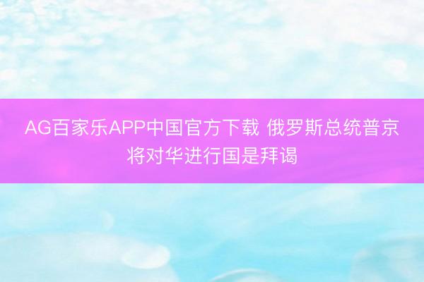 AG百家乐APP中国官方下载 俄罗斯总统普京将对华进行国是拜谒
