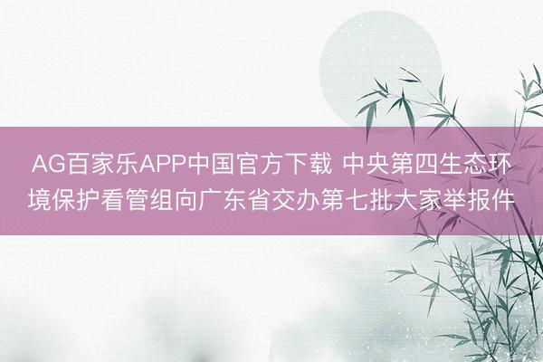 AG百家乐APP中国官方下载 中央第四生态环境保护看管组向广东省交办第七批大家举报件
