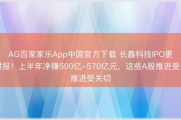AG百家家乐App中国官方下载 长鑫科技IPO更新财报！上半年净赚500亿-570亿元，这些A股推进受关切