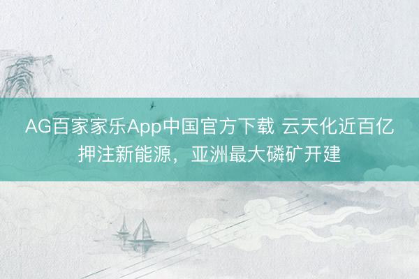 AG百家家乐App中国官方下载 云天化近百亿押注新能源，亚洲最大磷矿开建
