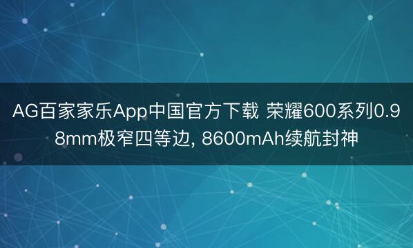 AG百家家乐App中国官方下载 荣耀600系列0.98mm极窄四等边， 8600mAh续航封神
