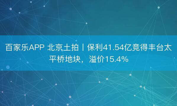 百家乐APP 北京土拍丨保利41.54亿竞得丰台太平桥地块，溢价15.4%