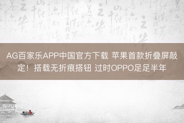AG百家乐APP中国官方下载 苹果首款折叠屏敲定!搭载无折痕搭钮 过时OPPO足足半年