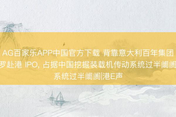 AG百家乐APP中国官方下载 背靠意大利百年集团! 卡拉罗赴港 IPO， 占据中国挖掘装载机传动系统过半阛阓|港E声