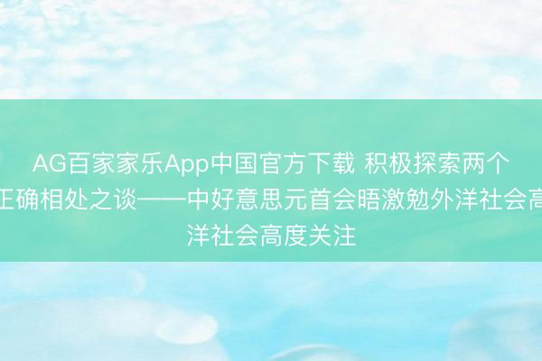 AG百家家乐App中国官方下载 积极探索两个大国的正确相处之谈——中好意思元首会晤激勉外洋社会高度关注