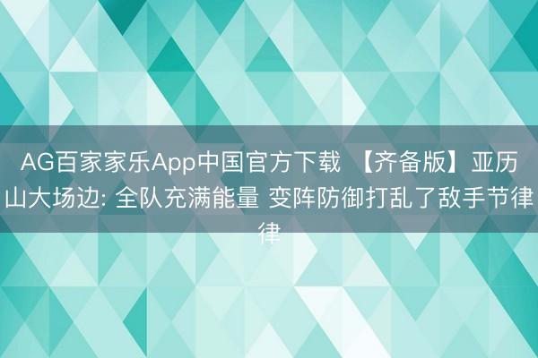 AG百家家乐App中国官方下载 【齐备版】亚历山大场边: 全队充满能量 变阵防御打乱了敌手节律