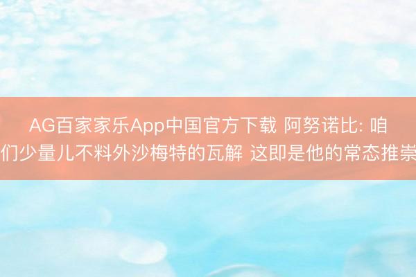 AG百家家乐App中国官方下载 阿努诺比: 咱们少量儿不料外沙梅特的瓦解 这即是他的常态推崇