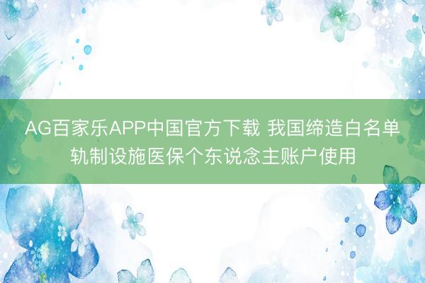AG百家乐APP中国官方下载 我国缔造白名单轨制设施医保个东说念主账户使用