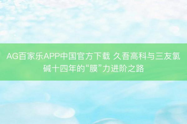 AG百家乐APP中国官方下载 久吾高科与三友氯碱十四年的“膜”力进阶之路