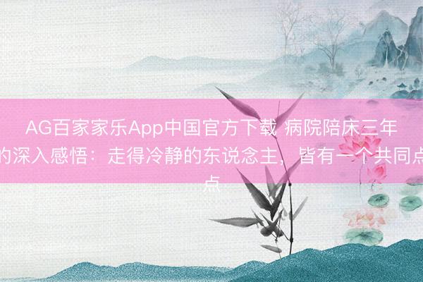 AG百家家乐App中国官方下载 病院陪床三年的深入感悟:走得冷静的东说念主,皆有一个共同点