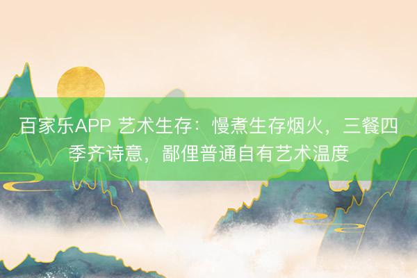 百家乐APP 艺术生存：慢煮生存烟火，三餐四季齐诗意，鄙俚普通自有艺术温度