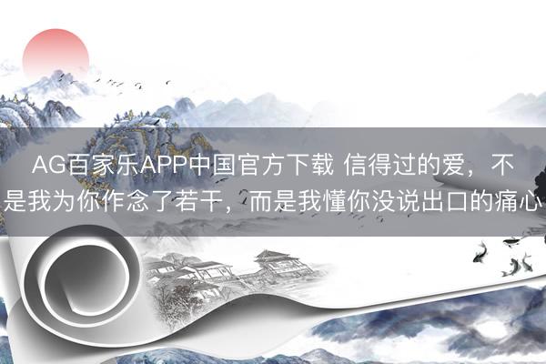 AG百家乐APP中国官方下载 信得过的爱，不是我为你作念了若干，而是我懂你没说出口的痛心