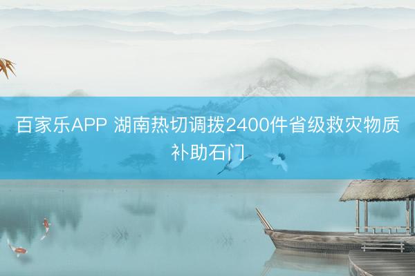 百家乐APP 湖南热切调拨2400件省级救灾物质补助石门