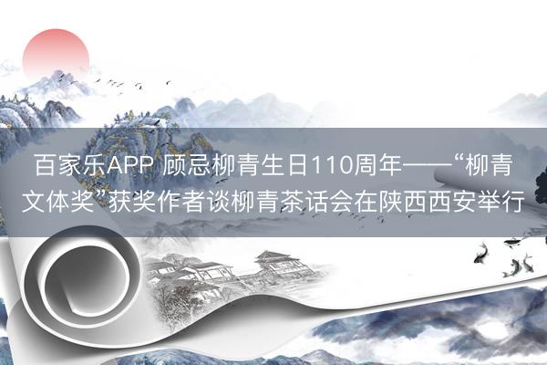 百家乐APP 顾忌柳青生日110周年——“柳青文体奖”获奖作者谈柳青茶话会在陕西西安举行