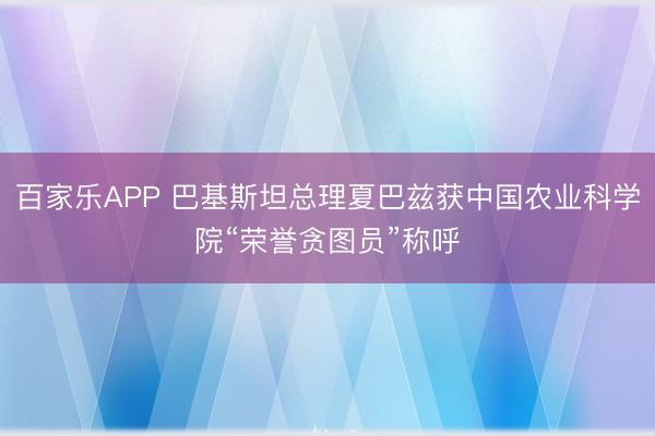 百家乐APP 巴基斯坦总理夏巴兹获中国农业科学院“荣誉贪图员”称呼