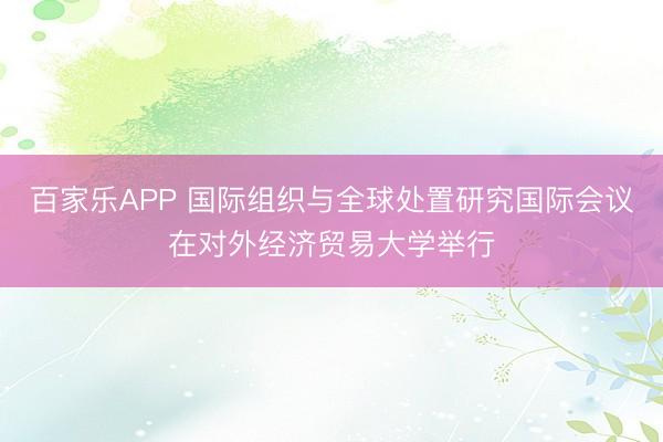 百家乐APP 国际组织与全球处置研究国际会议在对外经济贸易大学举行