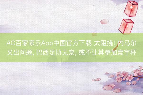 AG百家家乐App中国官方下载 太阻挠! 内马尔又出问题， 巴西足协无奈， 或不让其参加寰宇杯